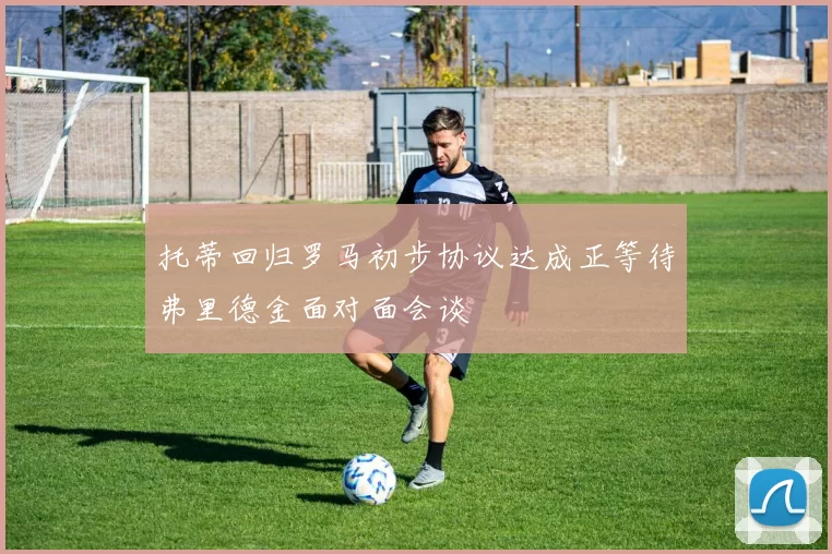 托蒂回归罗马初步协议达成正等待弗里德金面对面会谈
