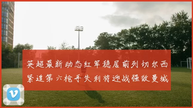 英超最新动态红军稳居前列切尔西紧追第六枪手失利将迎战强敌曼城