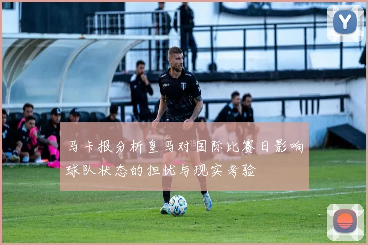 马卡报分析皇马对国际比赛日影响球队状态的担忧与现实考验
