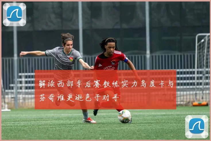 解读西部季后赛教练实力乌度卡与芬奇谁更逊色于对手