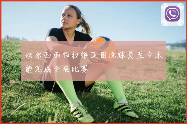 切尔西面临拉维亚困境球员至今未能完成全场比赛