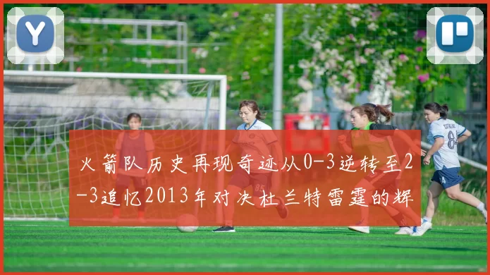 火箭队历史再现奇迹从0-3逆转至2-3追忆2013年对决杜兰特雷霆的辉煌时刻