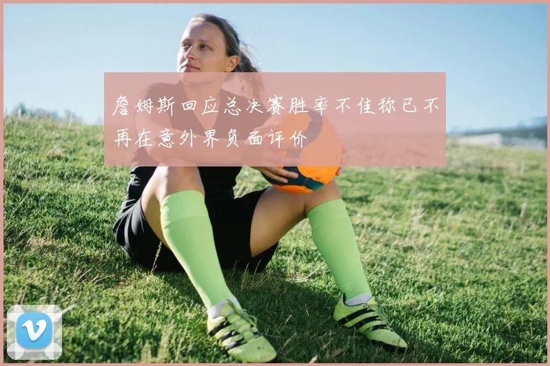 詹姆斯回应总决赛胜率不佳称已不再在意外界负面评价